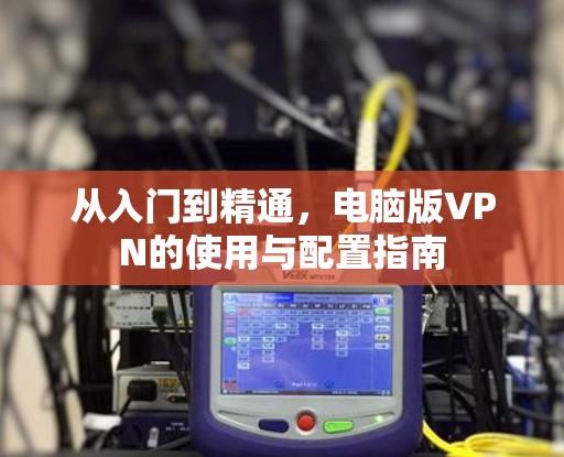 从入门到精通,电脑版VPN的使用与配置指南