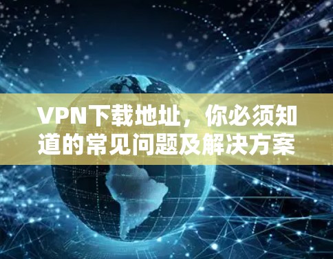 VPN下载地址，你必须知道的常见问题及解决方案