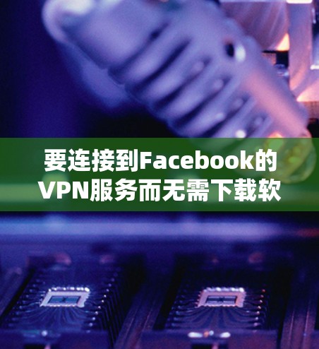 要连接到Facebook的VPN服务而无需下载软件,您可以尝试以下方法 要连接到Facebook的VPN服务而无需下载软件,您可以尝试以下方法