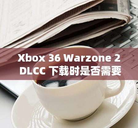 Xbox 36 Warzone 2 DLCC 下载时是否需要VPN？